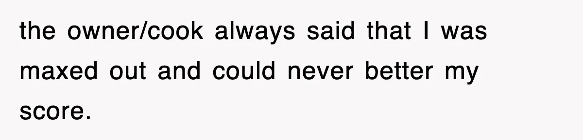 the owner/cook always said that I was maxed out and could never better my score.