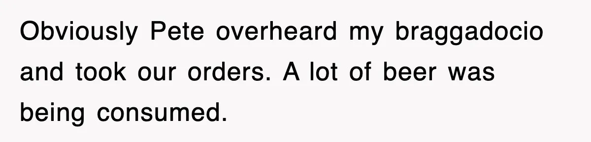 Obviously Pete overheard my braggadocio and took our orders. A lot of beer was being consumed.