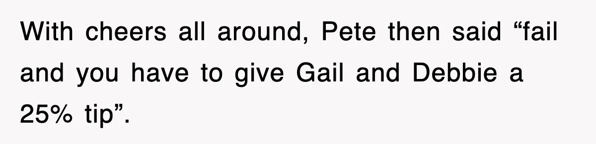 With cheers all around, Pete then said “fail and you have to give Gail and Debbie a 25% tip”.