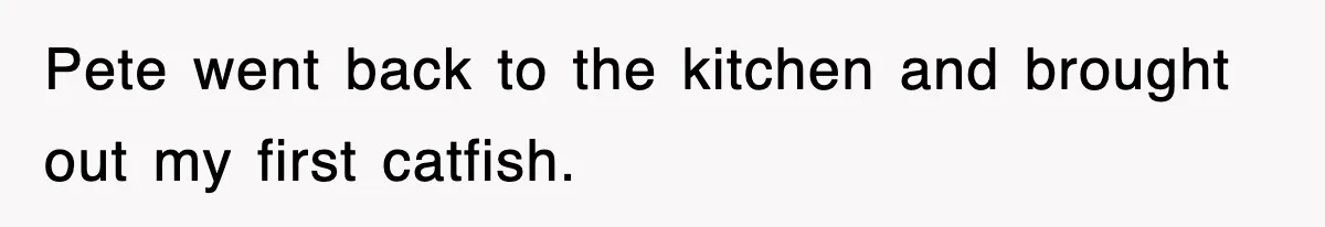 Pete went back to the kitchen and brought out my first catfish.