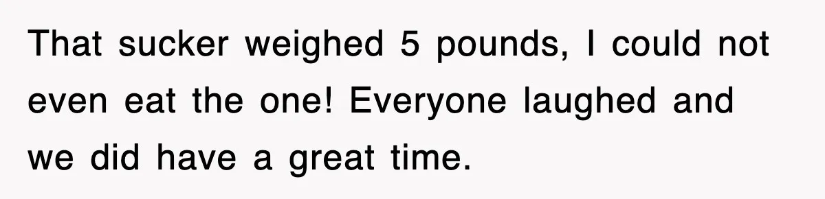 That sucker weighed 5 pounds, I could not even eat the one! Everyone laughed and we did have a great time.