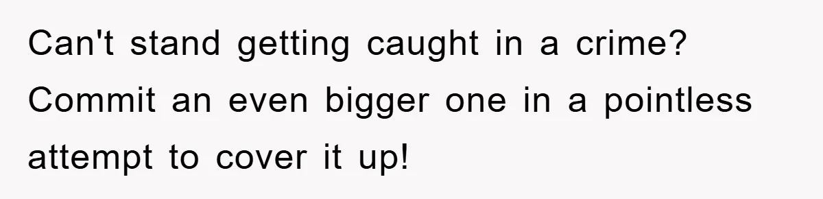 Can't stand getting caught in a crime? Commit an even bigger one in a pointless attempt to cover it up!