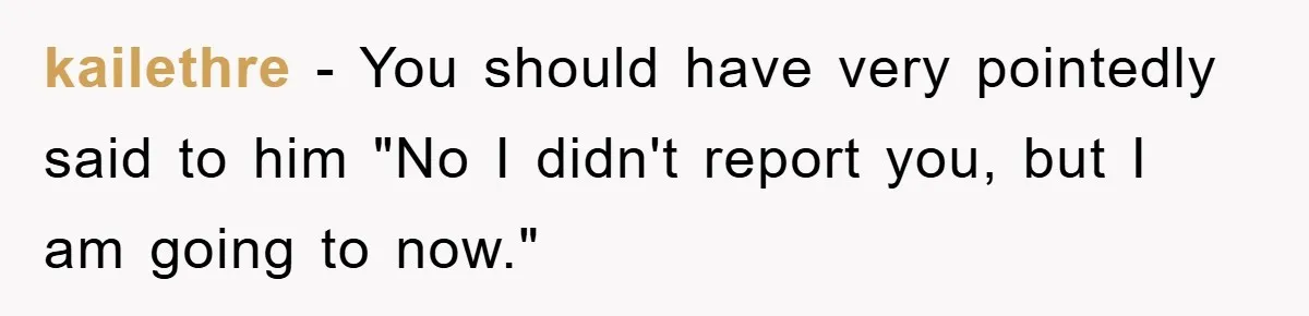 kailethre − You should have very pointedly said to him "No I didn't report you, but I am going to now."