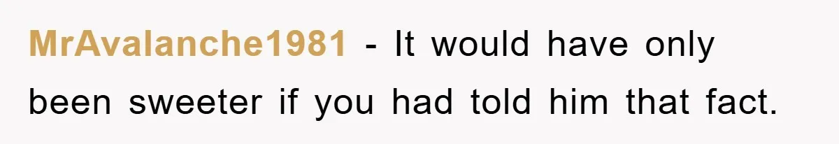 MrAvalanche1981 − It would have only been sweeter if you had told him that fact.