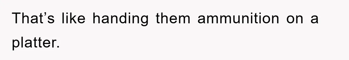 That’s like handing them ammunition on a platter.