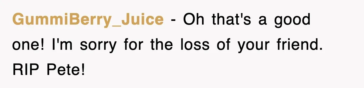 GummiBerry_Juice − Oh that's a good one! I'm sorry for the loss of your friend. RIP Pete!