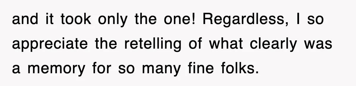 and it took only the one! Regardless, I so appreciate the retelling of what clearly was a memory for so many fine folks.