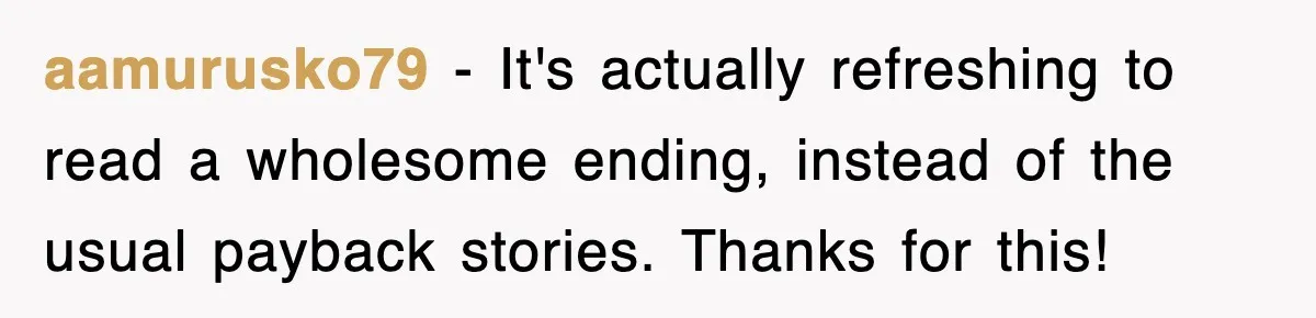 aamurusko79 − It's actually refreshing to read a wholesome ending, instead of the usual payback stories. Thanks for this!