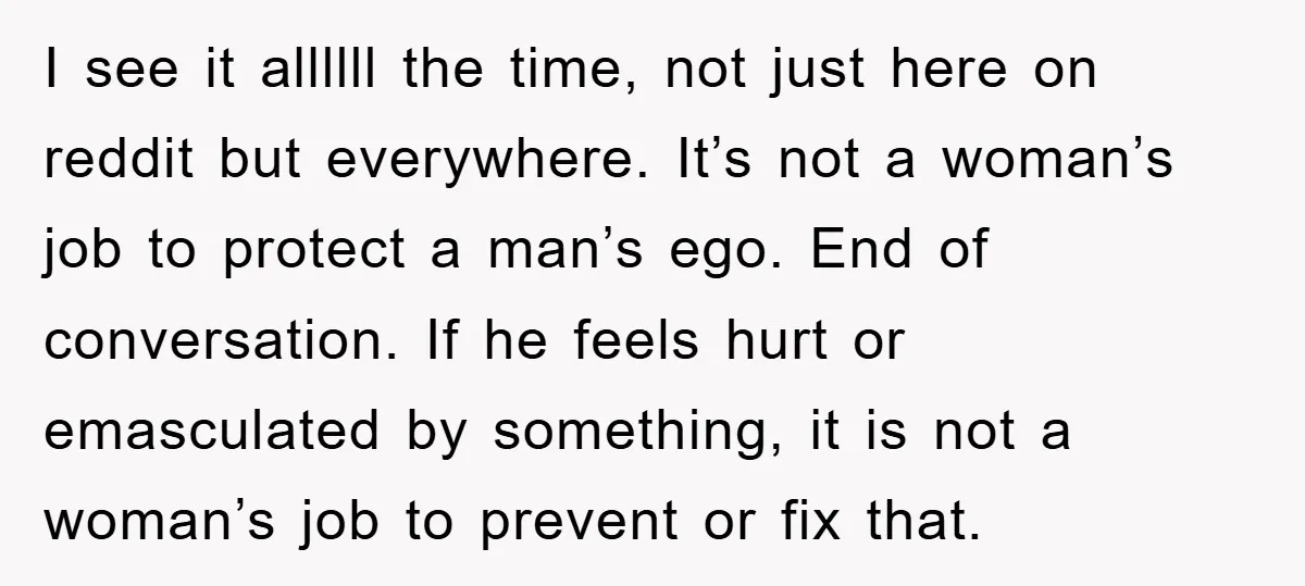 Woman "Emasculates" Her Boyfriend By Expertly Beating Him In A Casual Soccer Game I see it allllll the time, not just here on reddit but everywhere. It’s not a woman’s job to protect a man’s ego. End of conversation. If he feels hurt...