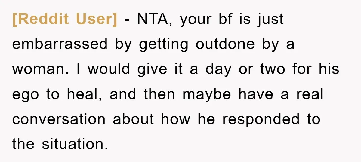 [Reddit User] - NTA, your bf is just embarrassed by getting outdone by a woman. I would give it a day or two for his ego to heal, and then...