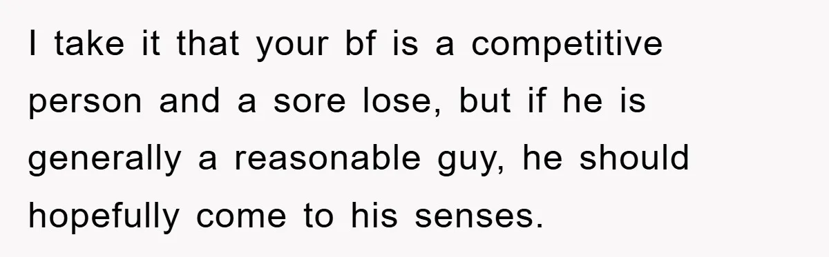 Woman "Emasculates" Her Boyfriend By Expertly Beating Him In A Casual Soccer Game I take it that your bf is a competitive person and a sore lose, but if he is generally a reasonable guy, he should hopefully come to his senses.