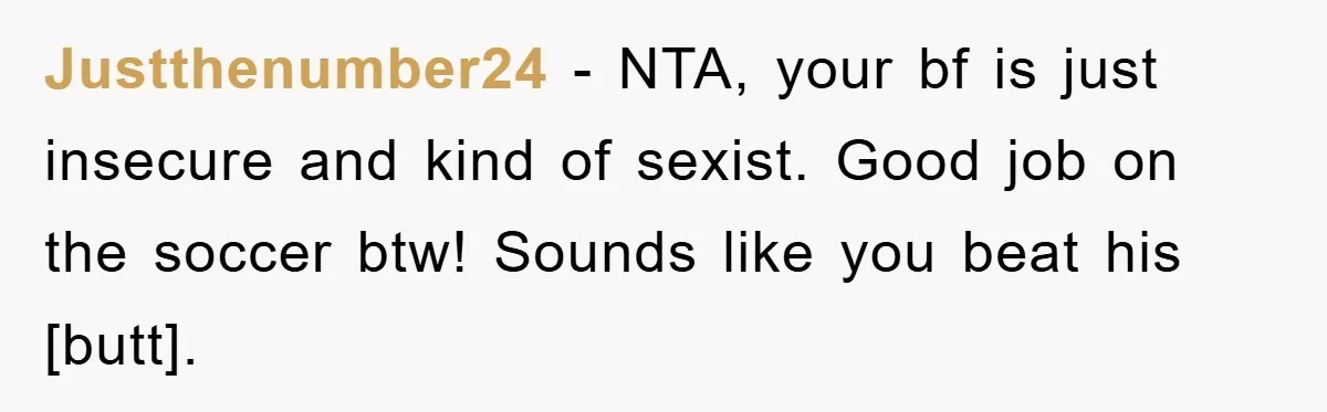 Justthenumber24 - NTA, your bf is just insecure and kind of sexist. Good job on the soccer btw! Sounds like you beat his [butt].