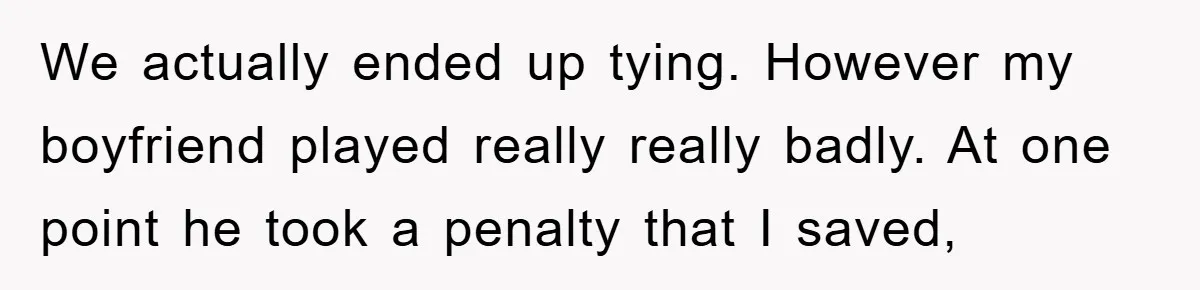 Woman "Emasculates" Her Boyfriend By Expertly Beating Him In A Casual Soccer Game We actually ended up tying. However my boyfriend played really really badly. At one point he took a penalty that I saved,