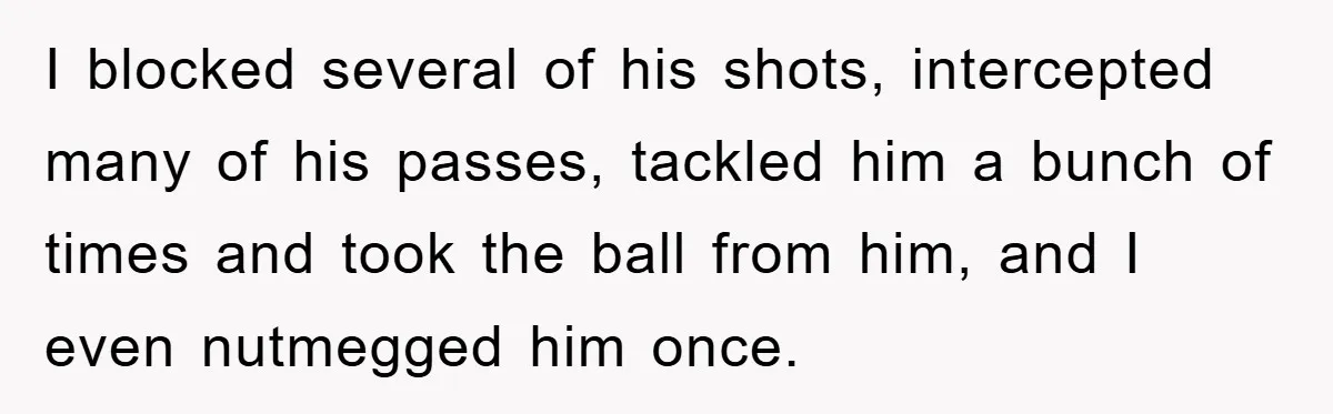 Woman "Emasculates" Her Boyfriend By Expertly Beating Him In A Casual Soccer Game I blocked several of his shots, intercepted many of his passes, tackled him a bunch of times and took the ball from him, and I even nutmegged him once.