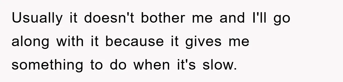 Usually it doesn't bother me and I'll go along with it because it gives me something to do when it's slow.