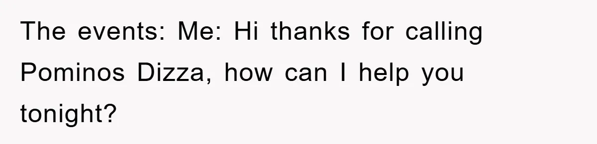The events: Me: Hi thanks for calling Pominos Dizza, how can I help you tonight?