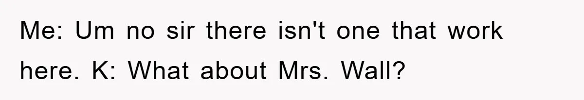 Me: Um no sir there isn't one that work here. K: What about Mrs. Wall?