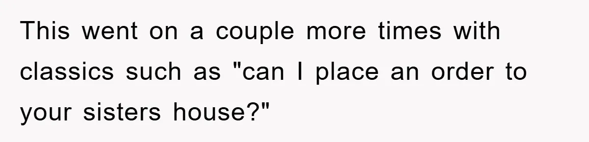 This went on a couple more times with classics such as "can I place an order to your sisters house?"