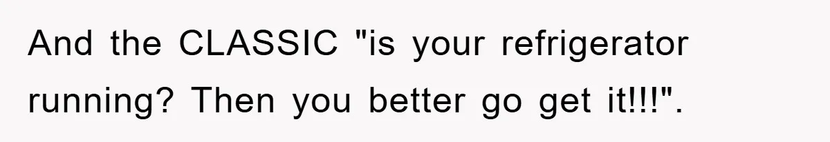 And the CLASSIC "is your refrigerator running? Then you better go get it!!!".