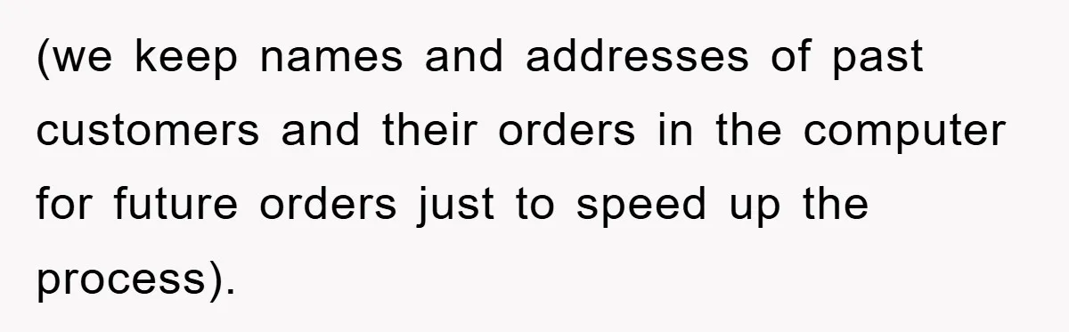 (we keep names and addresses of past customers and their orders in the computer for future orders just to speed up the process).