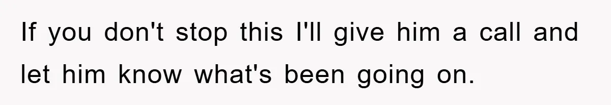 If you don't stop this I'll give him a call and let him know what's been going on.