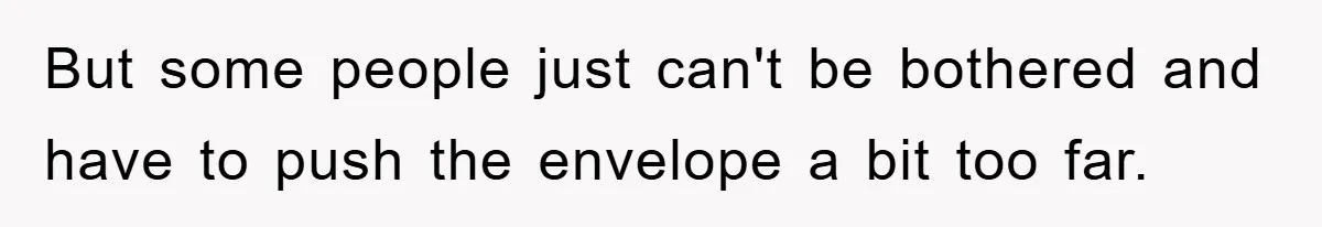 But some people just can't be bothered and have to push the envelope a bit too far.