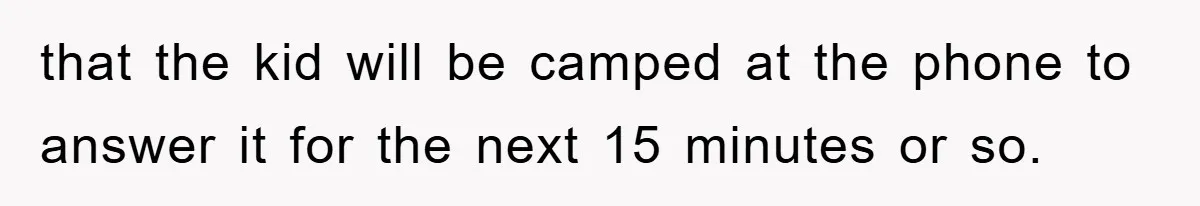 that the kid will be camped at the phone to answer it for the next 15 minutes or so.