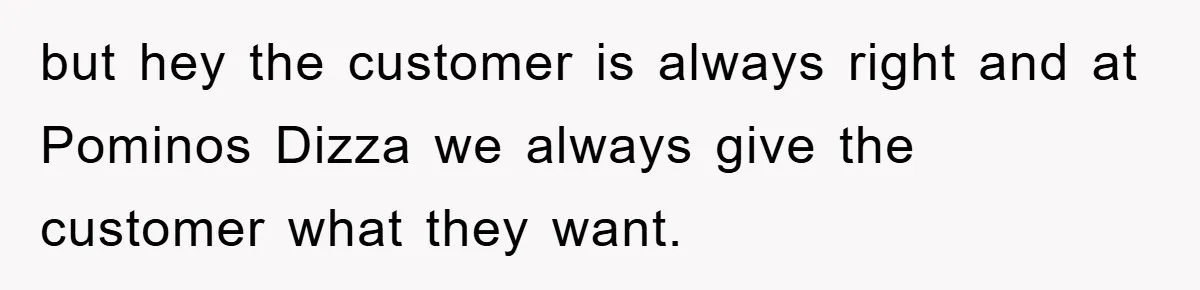 but hey the customer is always right and at Pominos Dizza we always give the customer what they want.
