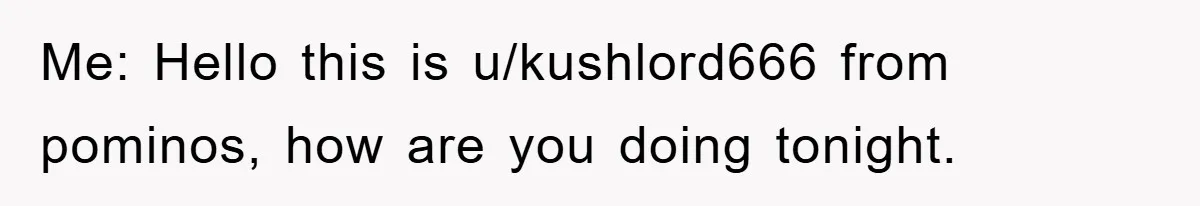 Me: Hello this is u/kushlord666 from pominos, how are you doing tonight.