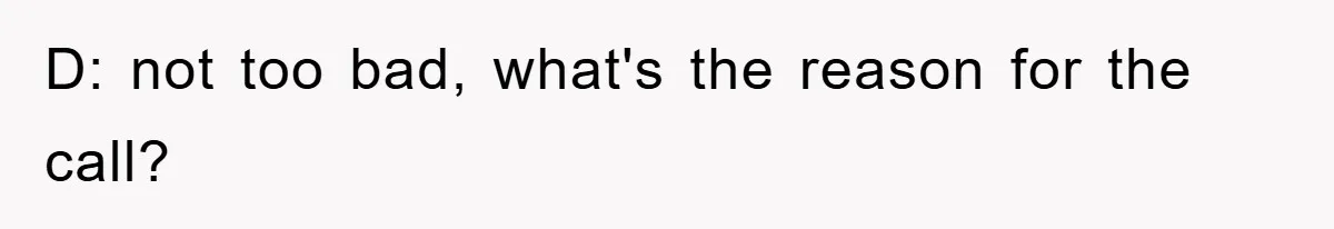 D: not too bad, what's the reason for the call?