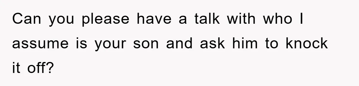 Can you please have a talk with who I assume is your son and ask him to knock it off?