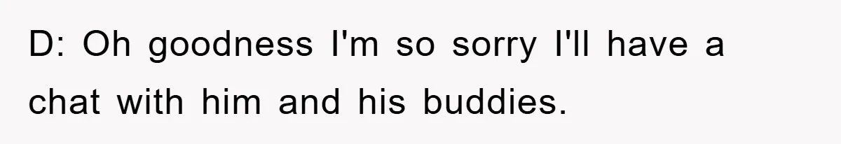 D: Oh goodness I'm so sorry I'll have a chat with him and his buddies.