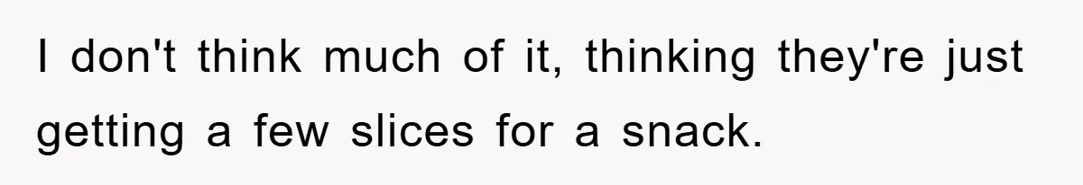 I don't think much of it, thinking they're just getting a few slices for a snack.