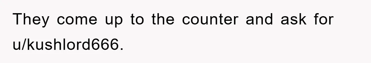 They come up to the counter and ask for u/kushlord666.