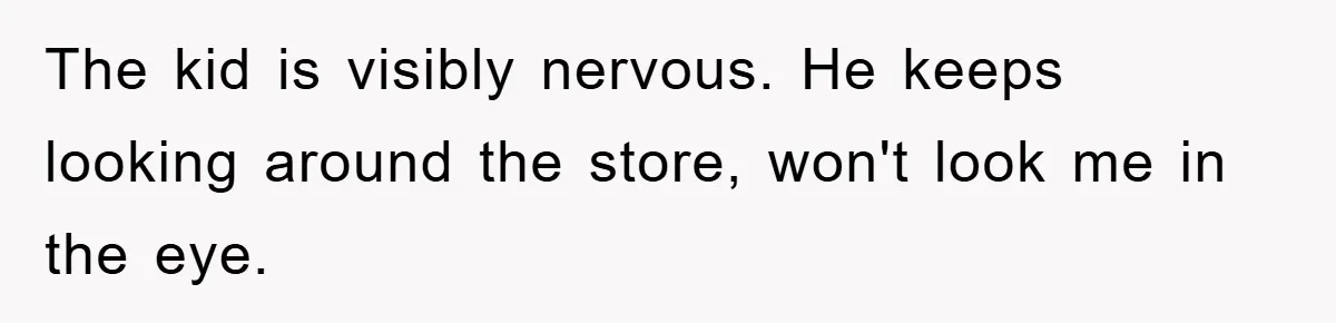 The kid is visibly nervous. He keeps looking around the store, won't look me in the eye.
