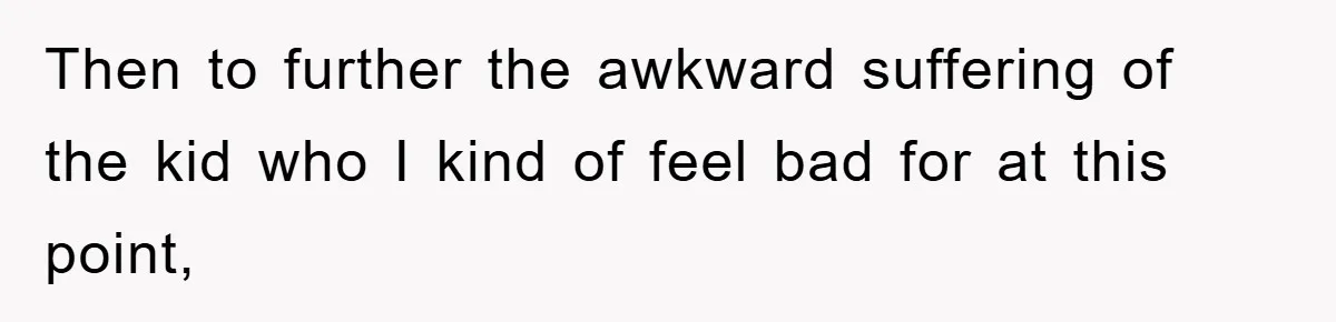 Then to further the awkward suffering of the kid who I kind of feel bad for at this point,