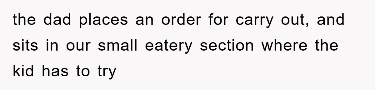 the dad places an order for carry out, and sits in our small eatery section where the kid has to try