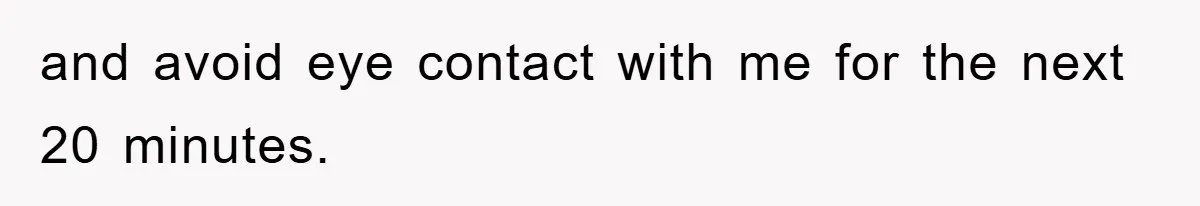 and avoid eye contact with me for the next 20 minutes.