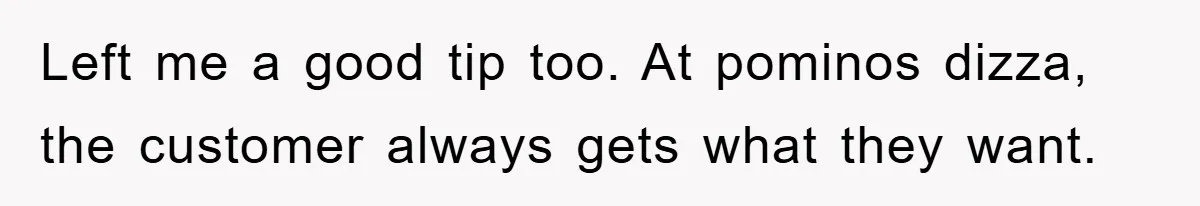 Left me a good tip too. At pominos dizza, the customer always gets what they want.