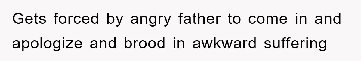 Gets forced by angry father to come in and apologize and brood in awkward suffering