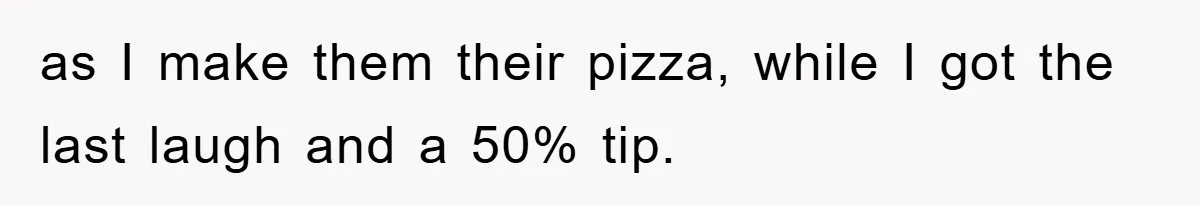 as I make them their pizza, while I got the last laugh and a 50% tip.