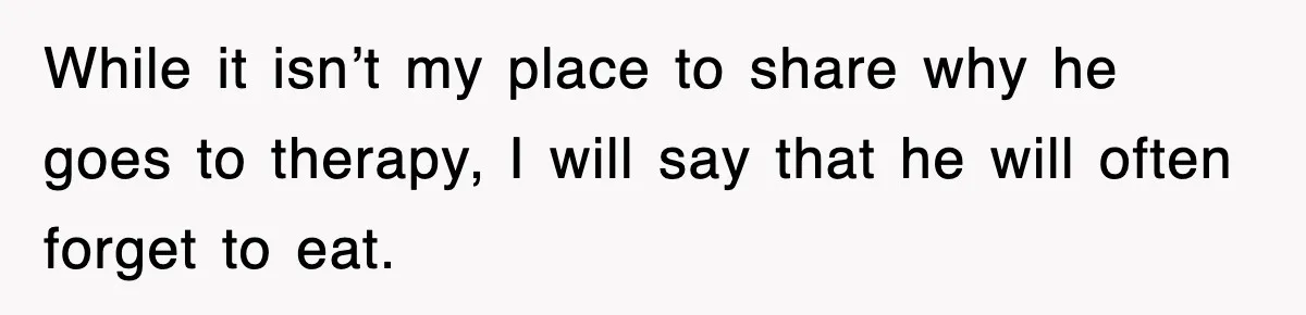 While it isn’t my place to share why he goes to therapy, I will say that he will often forget to eat.