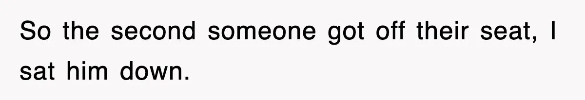 So the second someone got off their seat, I sat him down.