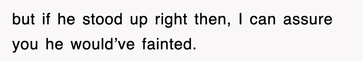 but if he stood up right then, I can assure you he would’ve fainted.