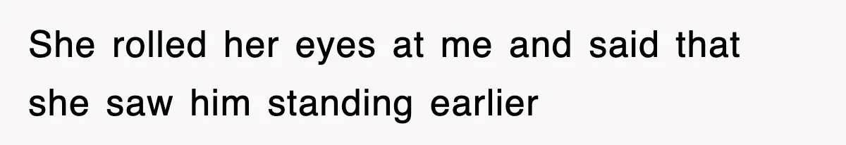 She rolled her eyes at me and said that she saw him standing earlier