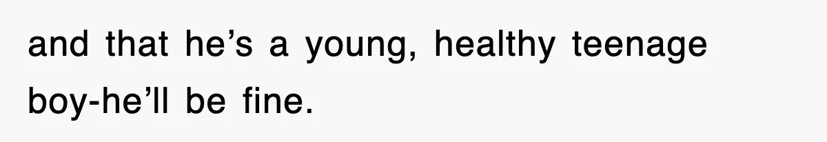 and that he’s a young, healthy teenage boy-he’ll be fine.