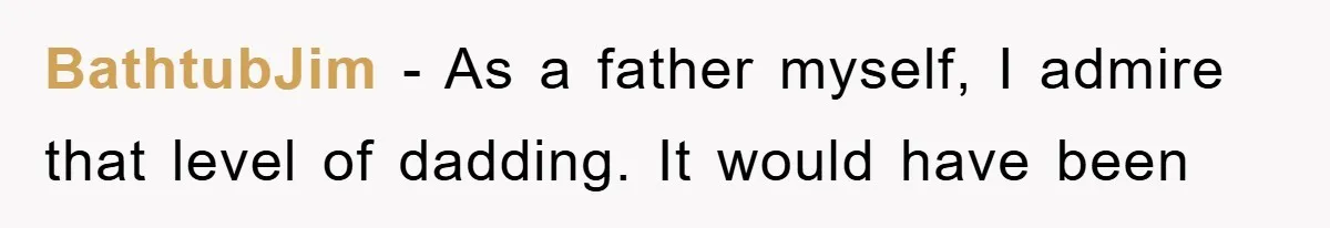 BathtubJim − As a father myself, I admire that level of dadding. It would have been