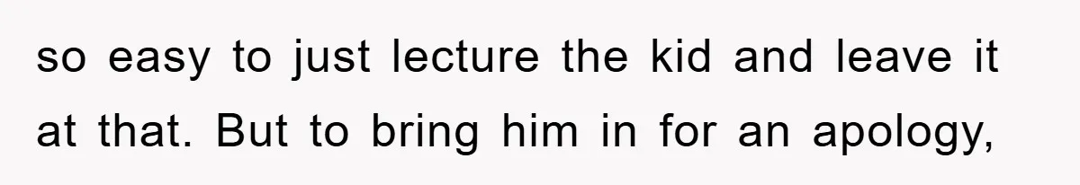 so easy to just lecture the kid and leave it at that. But to bring him in for an apology,