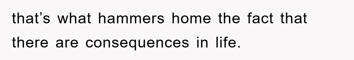 that’s what hammers home the fact that there are consequences in life.