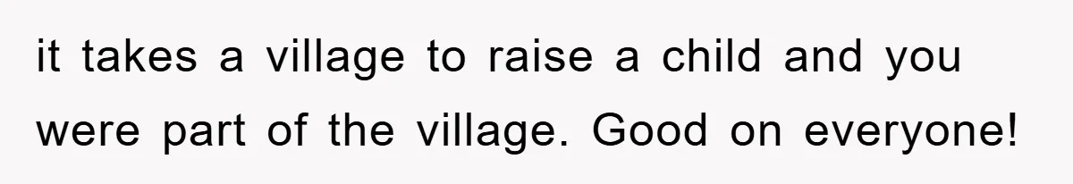 it takes a village to raise a child and you were part of the village. Good on everyone!